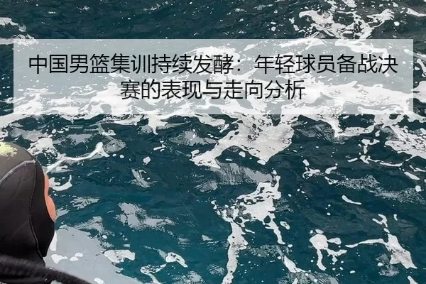 中国男篮集训持续发酵：年轻球员备战决赛的表现与走向分析